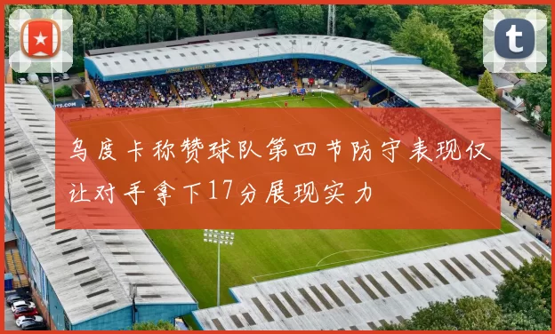 乌度卡称赞球队第四节防守表现仅让对手拿下17分展现实力