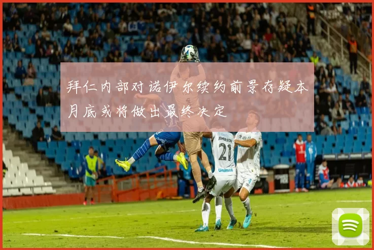 拜仁内部对诺伊尔续约前景存疑本月底或将做出最终决定
