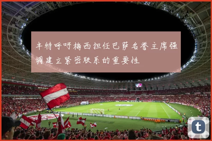 丰特呼吁梅西担任巴萨名誉主席强调建立紧密联系的重要性