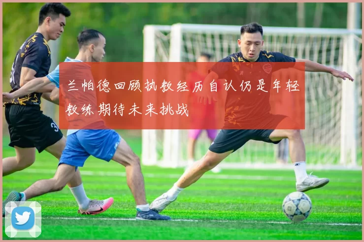 兰帕德回顾执教经历自认仍是年轻教练期待未来挑战