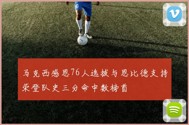 马克西感恩76人选拔与恩比德支持荣登队史三分命中数榜首