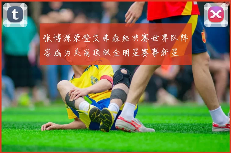 张博源荣登艾弗森经典赛世界队阵容成为美高顶级全明星赛事新星