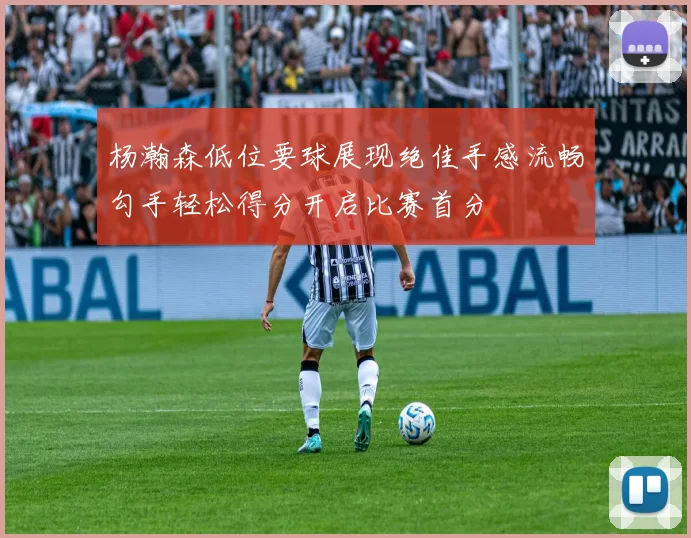 杨瀚森低位要球展现绝佳手感流畅勾手轻松得分开启比赛首分