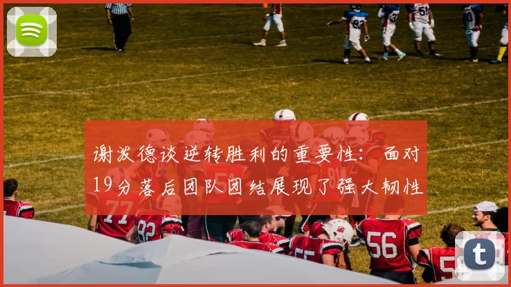 谢泼德谈逆转胜利的重要性：面对19分落后团队团结展现了强大韧性