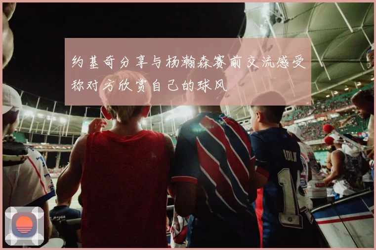 约基奇分享与杨瀚森赛前交流感受称对方欣赏自己的球风