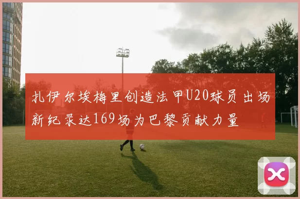 扎伊尔埃梅里创造法甲U20球员出场新纪录达169场为巴黎贡献力量