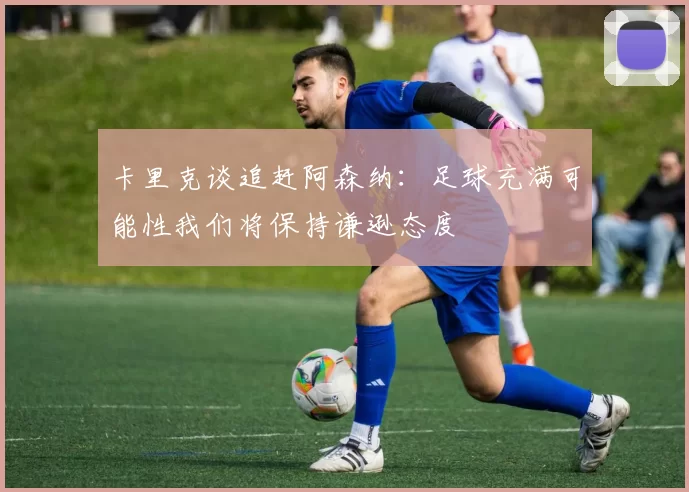卡里克谈追赶阿森纳：足球充满可能性我们将保持谦逊态度