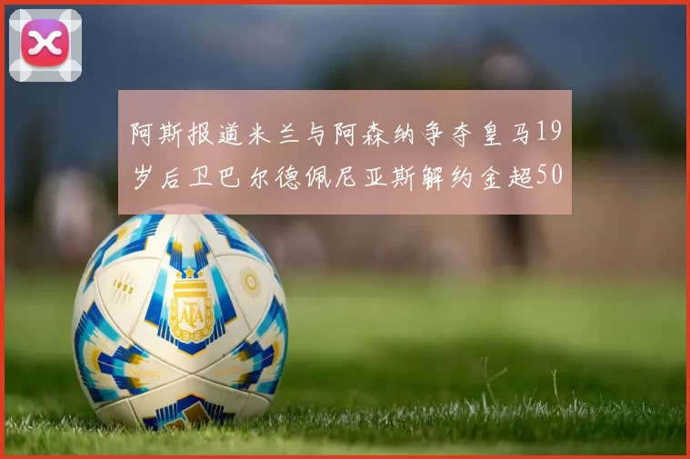 阿斯报道米兰与阿森纳争夺皇马19岁后卫巴尔德佩尼亚斯解约金超5000万