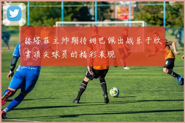 赫塔菲主帅期待姆巴佩出战乐于欣赏顶尖球员的精彩表现
