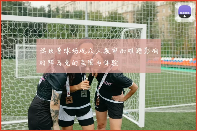 诺坎普球场观众人数审批难题影响对阵马竞的氛围与体验