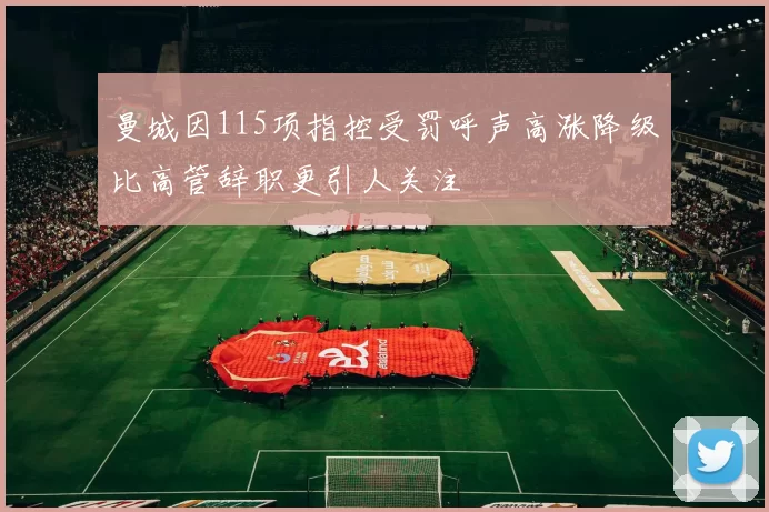 曼城因115项指控受罚呼声高涨降级比高管辞职更引人关注
