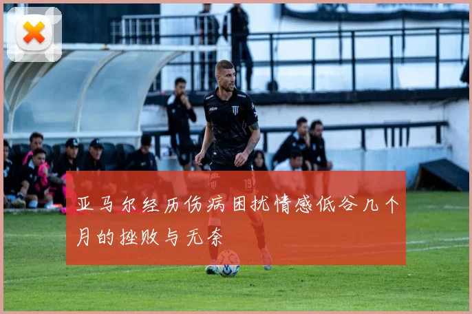 亚马尔经历伤病困扰情感低谷几个月的挫败与无奈
