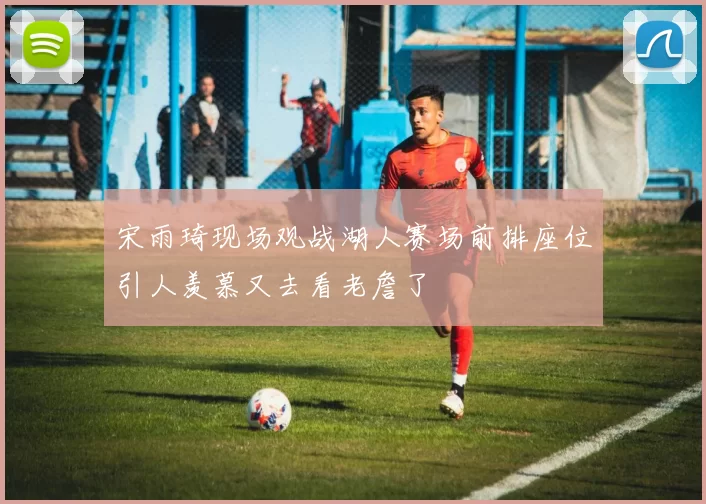 宋雨琦现场观战湖人赛场前排座位引人羡慕又去看老詹了