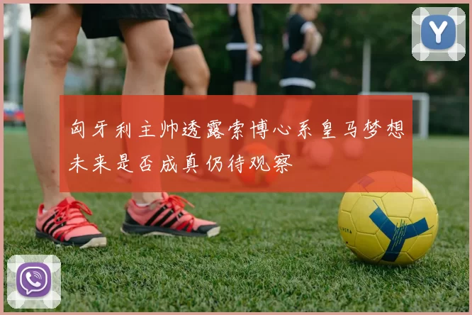 匈牙利主帅透露索博心系皇马梦想未来是否成真仍待观察