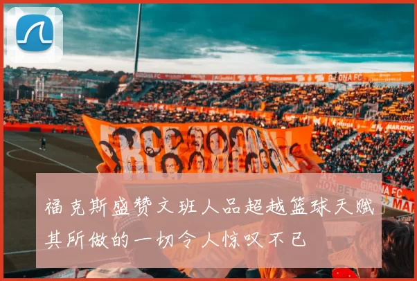 福克斯盛赞文班人品超越篮球天赋其所做的一切令人惊叹不已
