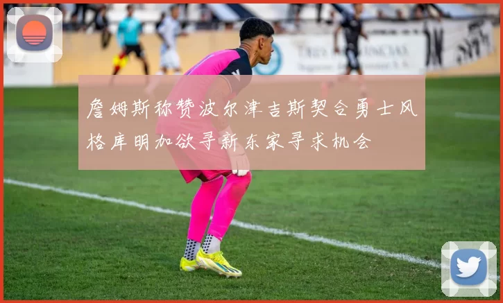 詹姆斯称赞波尔津吉斯契合勇士风格库明加欲寻新东家寻求机会