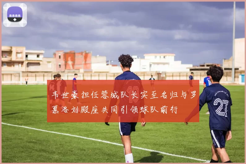 韦世豪担任蓉城队长实至名归与罗慕洛刘殿座共同引领球队前行