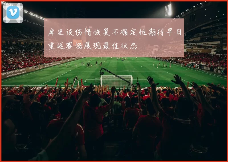 库里谈伤情恢复不确定性期待早日重返赛场展现最佳状态
