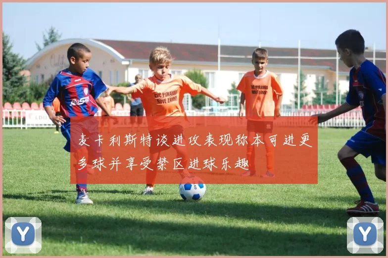 麦卡利斯特谈进攻表现称本可进更多球并享受禁区进球乐趣